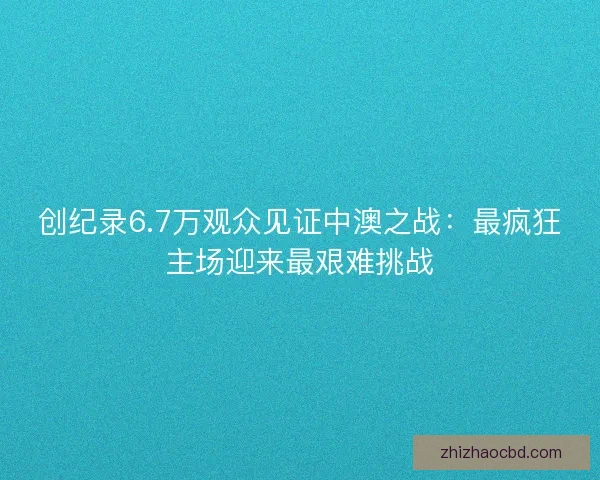 创纪录6.7万观众见证中澳之战：最疯狂主场迎来最艰难挑战